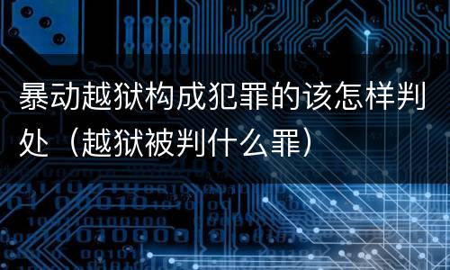 暴动越狱构成犯罪的该怎样判处（越狱被判什么罪）