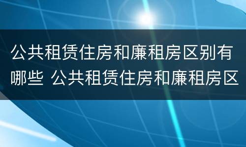 公共租赁住房和廉租房区别有哪些 公共租赁住房和廉租房区别有哪些要求