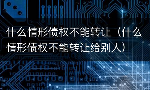 什么情形债权不能转让（什么情形债权不能转让给别人）