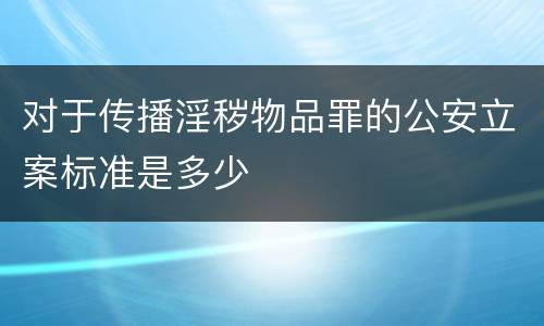 对于传播淫秽物品罪的公安立案标准是多少