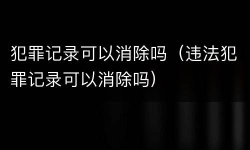 犯罪记录可以消除吗（违法犯罪记录可以消除吗）