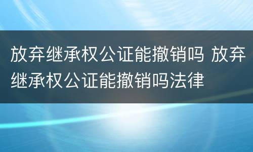 放弃继承权公证能撤销吗 放弃继承权公证能撤销吗法律