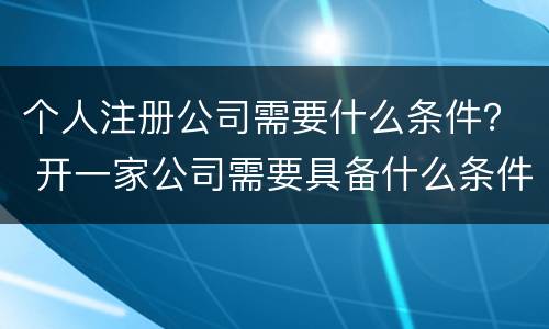 个人注册公司需要什么条件？ 开一家公司需要具备什么条件