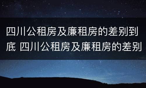 四川公租房及廉租房的差别到底 四川公租房及廉租房的差别到底多大