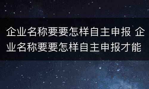 企业名称要要怎样自主申报 企业名称要要怎样自主申报才能通过