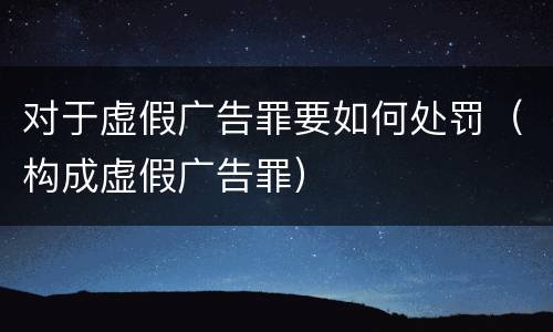 对于虚假广告罪要如何处罚（构成虚假广告罪）