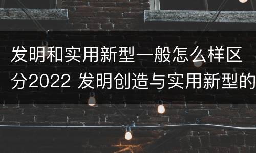 发明和实用新型一般怎么样区分2022 发明创造与实用新型的区别
