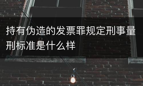 持有伪造的发票罪规定刑事量刑标准是什么样