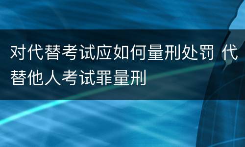 对代替考试应如何量刑处罚 代替他人考试罪量刑