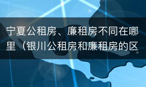 宁夏公租房、廉租房不同在哪里（银川公租房和廉租房的区别）