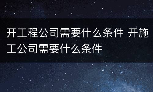 开工程公司需要什么条件 开施工公司需要什么条件