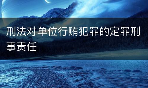刑法对单位行贿犯罪的定罪刑事责任