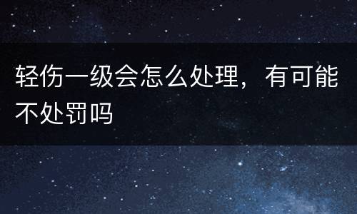 轻伤一级会怎么处理，有可能不处罚吗