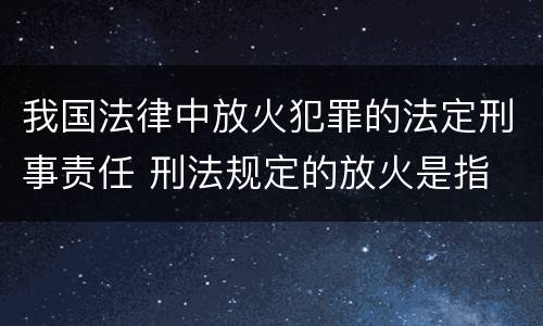我国法律中放火犯罪的法定刑事责任 刑法规定的放火是指