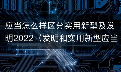 应当怎么样区分实用新型及发明2022（发明和实用新型应当具备）