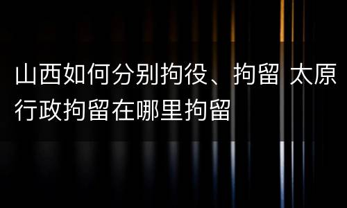 山西如何分别拘役、拘留 太原行政拘留在哪里拘留