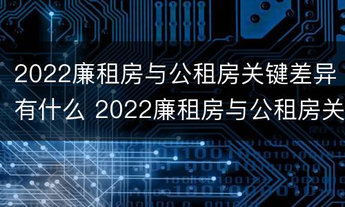 2022廉租房与公租房关键差异有什么 2022廉租房与公租房关键差异有什么影响