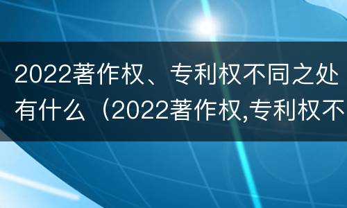 2022著作权、专利权不同之处有什么（2022著作权,专利权不同之处有什么区别）