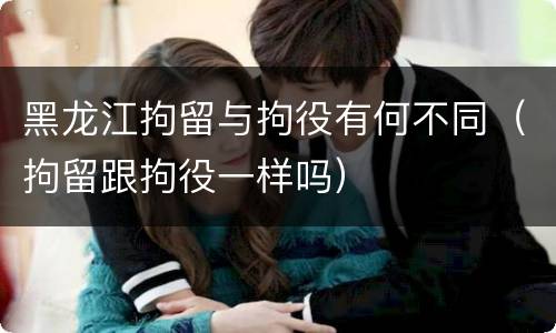 黑龙江拘留与拘役有何不同（拘留跟拘役一样吗）