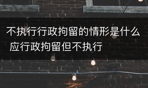 不执行行政拘留的情形是什么 应行政拘留但不执行