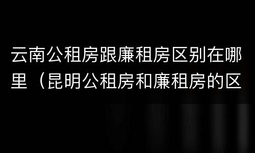 云南公租房跟廉租房区别在哪里（昆明公租房和廉租房的区别）