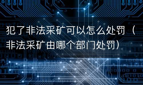 犯了非法采矿可以怎么处罚（非法采矿由哪个部门处罚）