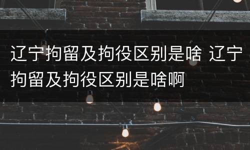 辽宁拘留及拘役区别是啥 辽宁拘留及拘役区别是啥啊