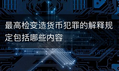 最高检变造货币犯罪的解释规定包括哪些内容