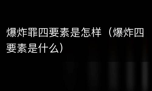 爆炸罪四要素是怎样（爆炸四要素是什么）