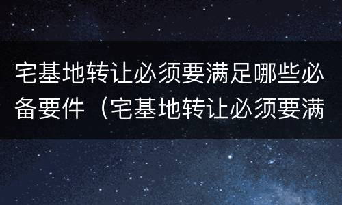 宅基地转让必须要满足哪些必备要件（宅基地转让必须要满足哪些必备要件要求）