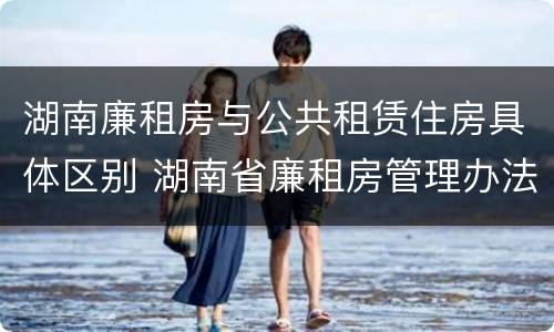 湖南廉租房与公共租赁住房具体区别 湖南省廉租房管理办法