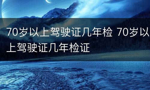 70岁以上驾驶证几年检 70岁以上驾驶证几年检证
