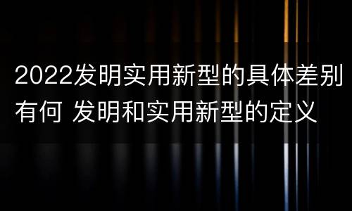 2022发明实用新型的具体差别有何 发明和实用新型的定义