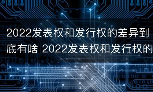 2022发表权和发行权的差异到底有啥 2022发表权和发行权的差异到底有啥不同