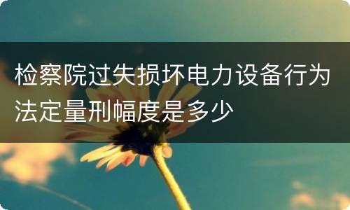 检察院过失损坏电力设备行为法定量刑幅度是多少