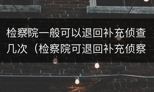 检察院一般可以退回补充侦查几次（检察院可退回补充侦察几次）