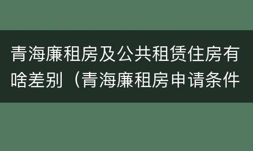 青海廉租房及公共租赁住房有啥差别（青海廉租房申请条件2020）