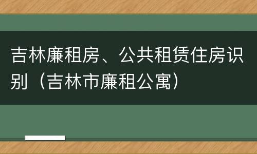 吉林廉租房、公共租赁住房识别（吉林市廉租公寓）