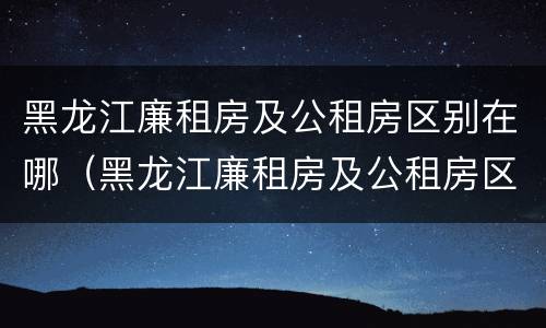 黑龙江廉租房及公租房区别在哪（黑龙江廉租房及公租房区别在哪儿）