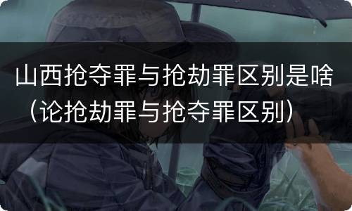 山西抢夺罪与抢劫罪区别是啥（论抢劫罪与抢夺罪区别）