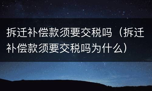 拆迁补偿款须要交税吗（拆迁补偿款须要交税吗为什么）