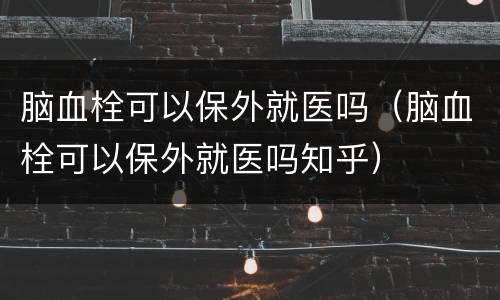 脑血栓可以保外就医吗（脑血栓可以保外就医吗知乎）
