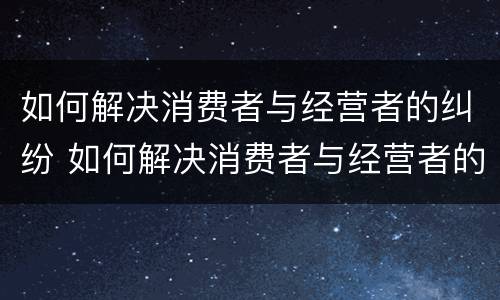 如何解决消费者与经营者的纠纷 如何解决消费者与经营者的纠纷案例