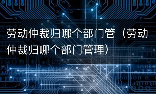 劳动仲裁归哪个部门管（劳动仲裁归哪个部门管理）