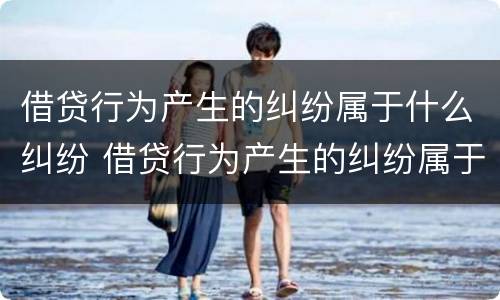 借贷行为产生的纠纷属于什么纠纷 借贷行为产生的纠纷属于什么纠纷类型