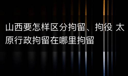 山西要怎样区分拘留、拘役 太原行政拘留在哪里拘留