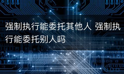 强制执行能委托其他人 强制执行能委托别人吗