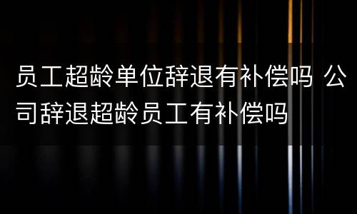 员工超龄单位辞退有补偿吗 公司辞退超龄员工有补偿吗