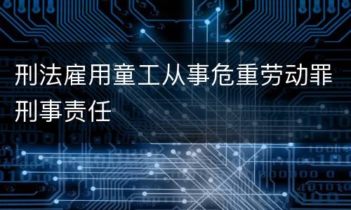 刑法雇用童工从事危重劳动罪刑事责任