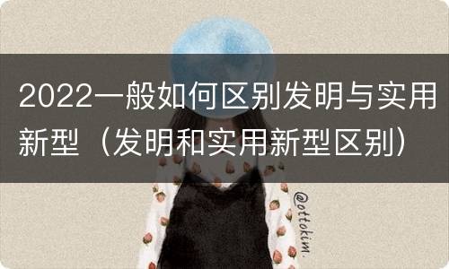 2022一般如何区别发明与实用新型（发明和实用新型区别）